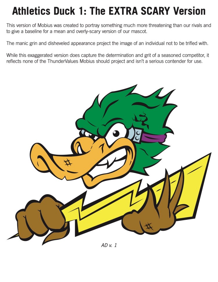 Page from Will's presentation to leadership featuring a deranged illustration of Möbius wielding a lightning bolt as a club. The text states "Athletics Duck 1: The EXTRA SCARY Version
This version of Mobius was created to portray something much more threatening than our rivals and
to give a baseline for a mean and overly-scary version of our mascot.
The manic grin and disheveled appearance project the image of an individual not to be trifled with.
While this exaggerated version does capture the determination and grit of a seasoned competitor, it
reflects none of the ThunderValues Mobius should project and isn’t a serious contender for use." and "AD v. 1"